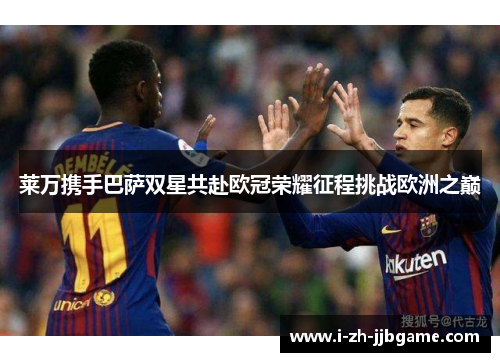 莱万携手巴萨双星共赴欧冠荣耀征程挑战欧洲之巅 莱万携手巴萨双星共赴欧冠荣耀征程挑战欧洲之巅