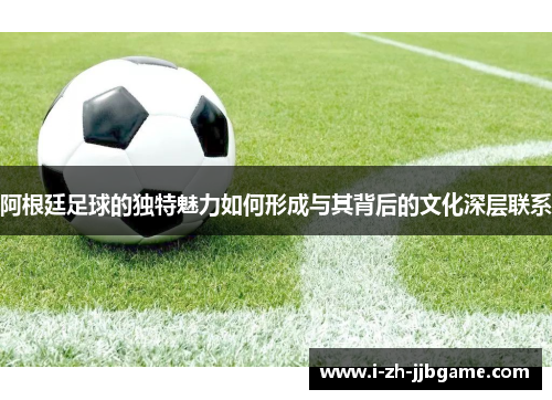 阿根廷足球的独特魅力如何形成与其背后的文化深层联系