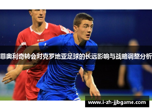 菲奥利奇转会对克罗地亚足球的长远影响与战略调整分析 菲奥利奇转会对克罗地亚足球的长远影响与战略调整分析