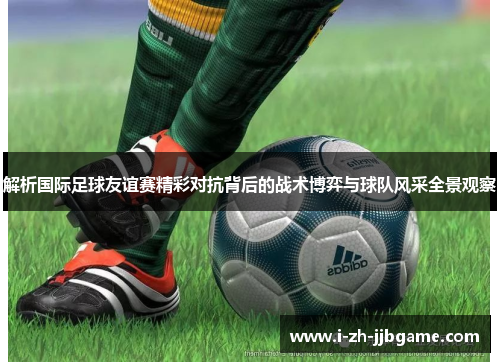 解析国际足球友谊赛精彩对抗背后的战术博弈与球队风采全景观察 解析国际足球友谊赛精彩对抗背后的战术博弈与球队风采全景观察