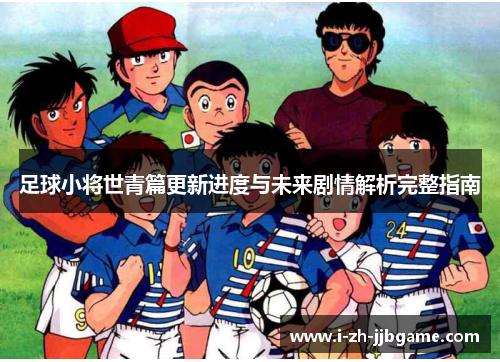 足球小将世青篇更新进度与未来剧情解析完整指南 足球小将世青篇更新进度与未来剧情解析完整指南