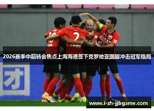 2026赛季中超转会焦点上海海港签下克罗地亚国脚冲击冠军格局 2026赛季中超转会焦点上海海港签下克罗地亚国脚冲击冠军格局