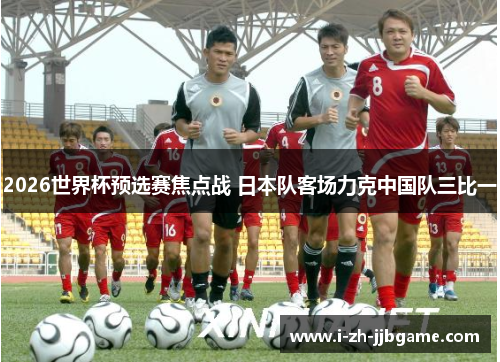 2026世界杯预选赛焦点战 日本队客场力克中国队三比一 2026世界杯预选赛焦点战 日本队客场力克中国队三比一