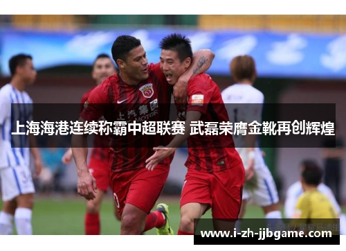 上海海港连续称霸中超联赛 武磊荣膺金靴再创辉煌