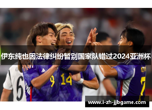 伊东纯也因法律纠纷暂别国家队错过2024亚洲杯 伊东纯也因法律纠纷暂别国家队错过2024亚洲杯