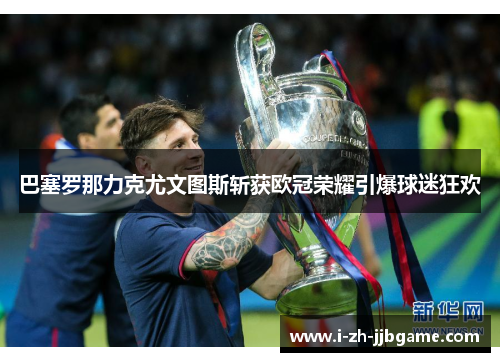 巴塞罗那力克尤文图斯斩获欧冠荣耀引爆球迷狂欢
