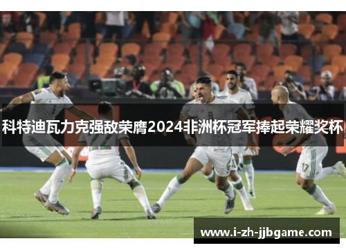 科特迪瓦力克强敌荣膺2024非洲杯冠军捧起荣耀奖杯