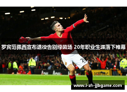罗宾范佩西宣布退役告别绿茵场 20年职业生涯落下帷幕