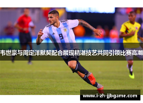 韦世豪与周定洋默契配合展现精湛技艺共同引领比赛高潮